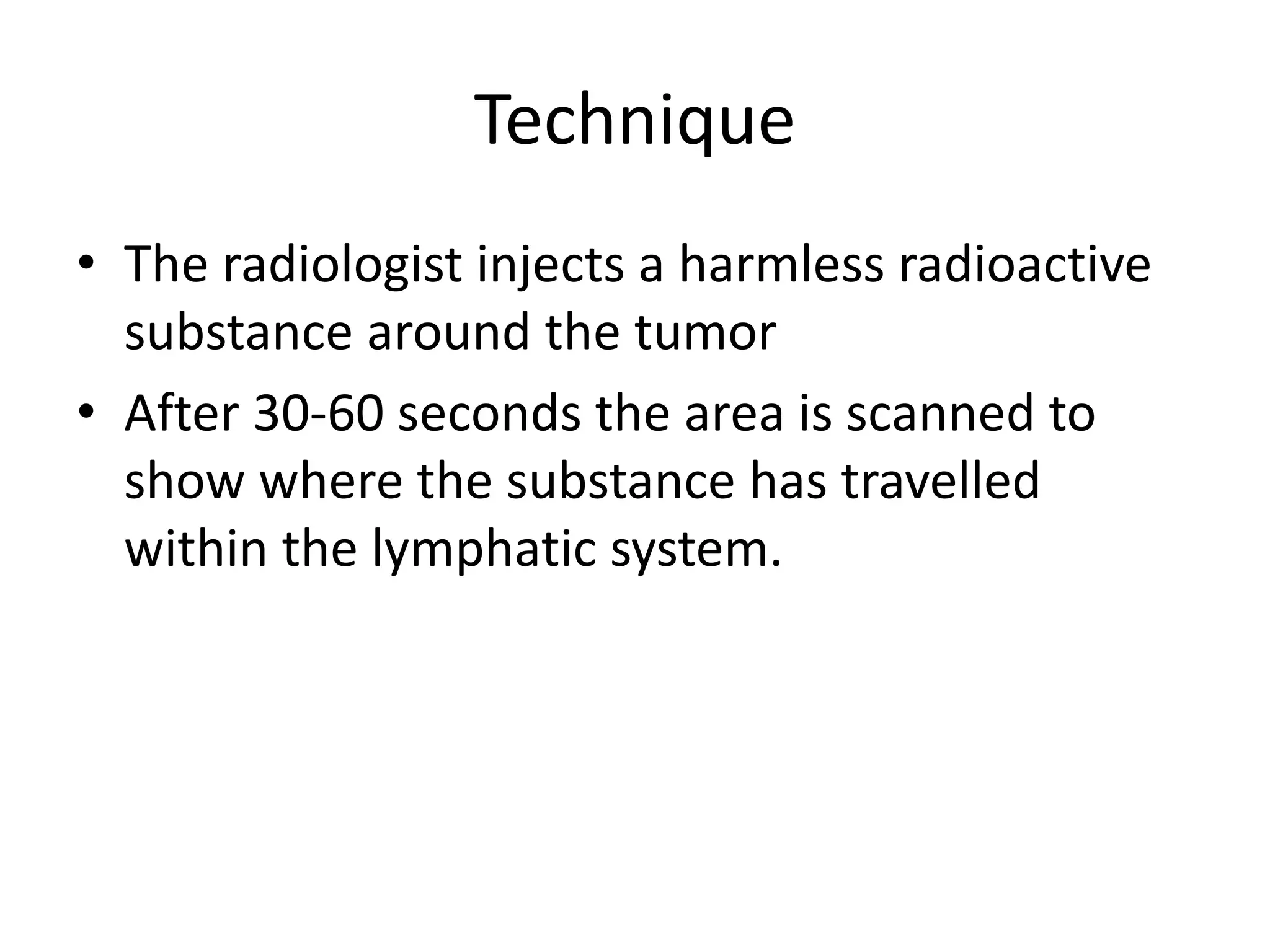 Technique
• The radiologist injects a harmless radioactive
substance around the tumor
• After 30-60 seconds the area is scanned to
show where the substance has travelled
within the lymphatic system.
 