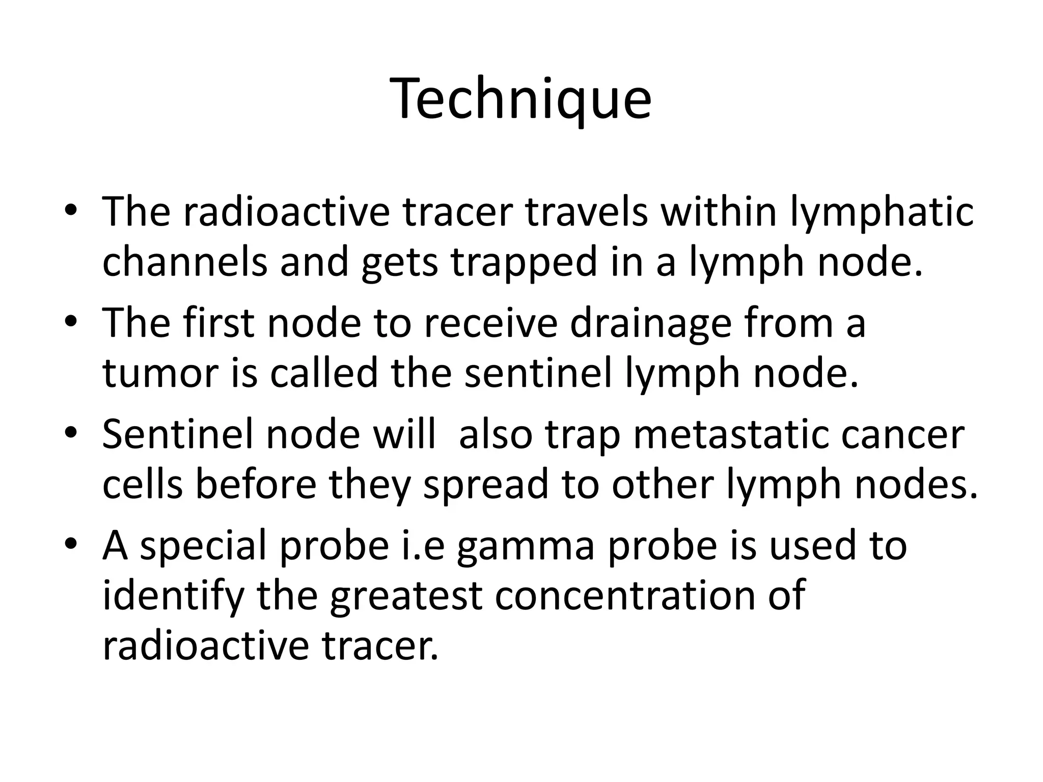 Technique
• The radioactive tracer travels within lymphatic
channels and gets trapped in a lymph node.
• The first node to receive drainage from a
tumor is called the sentinel lymph node.
• Sentinel node will also trap metastatic cancer
cells before they spread to other lymph nodes.
• A special probe i.e gamma probe is used to
identify the greatest concentration of
radioactive tracer.
 