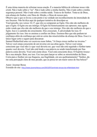 É uma ótima maneira de reformar nossa oração. É a maneira bíblica de reformar nossa vida
cristã. Não é tudo sobre o "eu". Não é tudo sobre a minha família. Não é tudo sobre a minha
segurança pessoal. Não é tudo sobre a minha saúde. Trata-se do Senhor. Trata-se de Deus,
esta aliança do Senhor, este Deus de Abraão, o Deus de nossos pais.
Observe que o que os levou a este ponto é na verdade um reconhecimento da intensidade de
seu fracasso. Não há dica aqui de qualquer tentativa de desculpar-se.
Você percebe, nos versos 16-17, que eles se comparam ao Egito. Eles não são melhores do
que o Egito. O Egito era seu inimigo. O Egito foi historicamente seu opressor, mas agora
estão vendo que eles não são melhores do que o seu inimigo. Eles não são melhores do que o
Egito. Isso é o caminho do crescimento. Eles cresceram. A adversidade fez isso. O
julgamento fez isso. Isto os ensinou a confiar em Deus. Ensinou-lhes que não podiam ter
confiança além da confiança que está no cerne das misericórdias da aliança de Deus. Esse é o
único lugar certo e seguro para descansar.
Samuel Rutherford uma vez escreveu essas linhas, "A Graça cresce melhor no inverno."
Talvez você esteja consciente de um inverno em sua alma agora. Talvez você esteja
consciente que você não é o que você deveria ser, que você não está seguindo o Senhor tanto
quanto você deveria. Você não está lendo a sua palavra ou sendo transformado por Sua
palavra como deveria. Você está ciente disso. Você está consciente disso. O Espírito trouxe-
lhe a sua atenção. Bem, use isso. Use isso para lançar-se sobre as misericórdias de Deus.
Corra para o Senhor em sua fraqueza, sua fragilidade, em seu quebrantamento! "Senhor, dá-
me uma percepção clara de meu pecado, que eu possa ter um maior senso de Sua beleza!"
Autor: Josemar Bessa
Extraído do site: http://www.josemarbessa.com/2013/07/sentindo-tensao-da-infidelidade.html
 