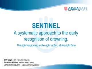 SENTINEL A systematic approach to the early recognition of drowning. The right response, to the right victim, at the right time Billy Doyle   EMT-P BHSc MS PGDipHSc Jonathon Webber  RN BHSc DipMgt CertAmb Consultant Lifeguards | AquaSafe New Zealand 