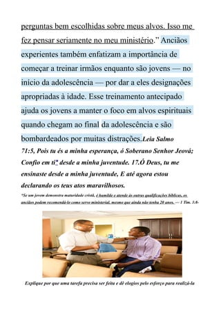 perguntas bem escolhidas sobre meus alvos. Isso me
fez pensar seriamente no meu ministério.” Anciãos
experientes também enfatizam a importância de
começar a treinar irmãos enquanto são jovens — no
início da adolescência — por dar a eles designações
apropriadas à idade. Esse treinamento antecipado
ajuda os jovens a manter o foco em alvos espirituais
quando chegam ao final da adolescência e são
bombardeados por muitas distrações.Leia Salmo
71:5, Pois tu és a minha esperança, ó Soberano Senhor Jeová;
Confio em ti* desde a minha juventude. 17.Ó Deus, tu me
ensinaste desde a minha juventude, E até agora estou
declarando os teus atos maravilhosos.
*Se um jovem demonstra maturidade cristã, é humilde e atende às outras qualificações bíblicas, os
anciãos podem recomendá-lo como servo ministerial, mesmo que ainda não tenha 20 anos. — 1 Tim. 3:8-
Explique por que uma tarefa precisa ser feita e dê elogios pelo esforço para realizá-la
 