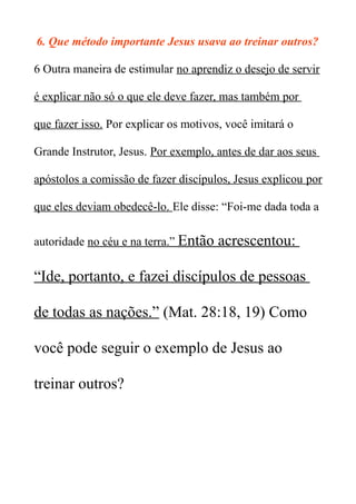6. Que método importante Jesus usava ao treinar outros?
6 Outra maneira de estimular no aprendiz o desejo de servir
é explicar não só o que ele deve fazer, mas também por
que fazer isso. Por explicar os motivos, você imitará o
Grande Instrutor, Jesus. Por exemplo, antes de dar aos seus
apóstolos a comissão de fazer discípulos, Jesus explicou por
que eles deviam obedecê-lo. Ele disse: “Foi-me dada toda a
autoridade no céu e na terra.” Então acrescentou:
“Ide, portanto, e fazei discípulos de pessoas
de todas as nações.” (Mat. 28:18, 19) Como
você pode seguir o exemplo de Jesus ao
treinar outros?
 