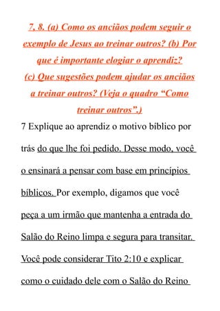 7, 8. (a) Como os anciãos podem seguir o
exemplo de Jesus ao treinar outros? (b) Por
que é importante elogiar o aprendiz?
(c) Que sugestões podem ajudar os anciãos
a treinar outros? (Veja o quadro “Como
treinar outros”.)
7 Explique ao aprendiz o motivo bíblico por
trás do que lhe foi pedido. Desse modo, você
o ensinará a pensar com base em princípios
bíblicos. Por exemplo, digamos que você
peça a um irmão que mantenha a entrada do
Salão do Reino limpa e segura para transitar.
Você pode considerar Tito 2:10 e explicar
como o cuidado dele com o Salão do Reino
 