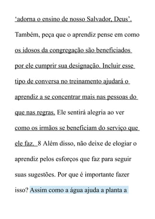 ‘adorna o ensino de nosso Salvador, Deus’.
Também, peça que o aprendiz pense em como
os idosos da congregação são beneficiados
por ele cumprir sua designação. Incluir esse
tipo de conversa no treinamento ajudará o
aprendiz a se concentrar mais nas pessoas do
que nas regras. Ele sentirá alegria ao ver
como os irmãos se beneficiam do serviço que
ele faz. 8 Além disso, não deixe de elogiar o
aprendiz pelos esforços que faz para seguir
suas sugestões. Por que é importante fazer
isso? Assim como a água ajuda a planta a
 