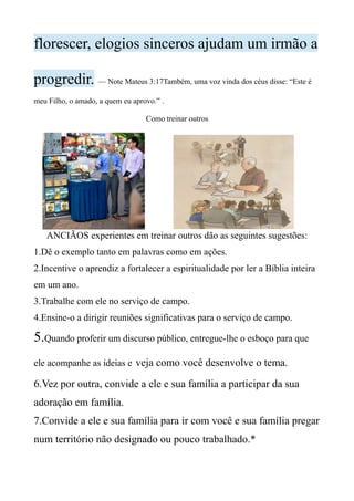 florescer, elogios sinceros ajudam um irmão a
progredir. — Note Mateus 3:17Também, uma voz vinda dos céus disse: “Este é
meu Filho, o amado, a quem eu aprovo.” .
Como treinar outros
ANCIÃOS experientes em treinar outros dão as seguintes sugestões:
1.Dê o exemplo tanto em palavras como em ações.
2.Incentive o aprendiz a fortalecer a espiritualidade por ler a Bíblia inteira
em um ano.
3.Trabalhe com ele no serviço de campo.
4.Ensine-o a dirigir reuniões significativas para o serviço de campo.
5.Quando proferir um discurso público, entregue-lhe o esboço para que
ele acompanhe as ideias e veja como você desenvolve o tema.
6.Vez por outra, convide a ele e sua família a participar da sua
adoração em família.
7.Convide a ele e sua família para ir com você e sua família pregar
num território não designado ou pouco trabalhado.*
 