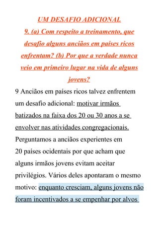 UM DESAFIO ADICIONAL
9. (a) Com respeito a treinamento, que
desafio alguns anciãos em países ricos
enfrentam? (b) Por que a verdade nunca
veio em primeiro lugar na vida de alguns
jovens?
9 Anciãos em países ricos talvez enfrentem
um desafio adicional: motivar irmãos
batizados na faixa dos 20 ou 30 anos a se
envolver nas atividades congregacionais.
Perguntamos a anciãos experientes em
20 países ocidentais por que acham que
alguns irmãos jovens evitam aceitar
privilégios. Vários deles apontaram o mesmo
motivo: enquanto cresciam, alguns jovens não
foram incentivados a se empenhar por alvos
 