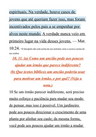 espirituais. Na verdade, houve casos de
jovens que até queriam fazer isso, mas foram
incentivados pelos pais a se empenhar por
alvos neste mundo. A verdade nunca veio em
primeiro lugar na vida desses jovens. — Mat.
10:24. “O discípulo não está acima do seu instrutor, nem o escravo acima do
seu senhor.
10, 11. (a) Como um ancião pode aos poucos
ajudar um irmão que parece indiferente?
(b) Que textos bíblicos um ancião poderia usar
para motivar um irmão, e por quê? (Veja a
nota.)
10 Se um irmão parecer indiferente, será preciso
muito esforço e paciência para mudar seu modo
de pensar, mas isso é possível. Um jardineiro
pode aos poucos direcionar o crescimento de uma
planta por alinhar seu caule; da mesma forma,
você pode aos poucos ajudar um irmão a mudar
 