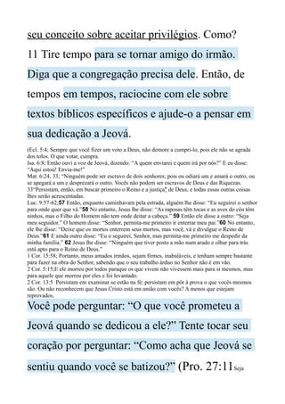 seu conceito sobre aceitar privilégios. Como?
11 Tire tempo para se tornar amigo do irmão.
Diga que a congregação precisa dele. Então, de
tempos em tempos, raciocine com ele sobre
textos bíblicos específicos e ajude-o a pensar em
sua dedicação a Jeová.
(Ecl. 5:4; Sempre que você fizer um voto a Deus, não demore a cumpri-lo, pois ele não se agrada
dos tolos. O que votar, cumpra.
Isa. 6:8; Então ouvi a voz de Jeová, dizendo: “A quem enviarei e quem irá por nós?” E eu disse:
“Aqui estou! Envia-me!”
Mat. 6:24, 33; “Ninguém pode ser escravo de dois senhores; pois ou odiará um e amará o outro, ou
se apegará a um e desprezará o outro. Vocês não podem ser escravos de Deus e das Riquezas.
33“Persistam, então, em buscar primeiro o Reino e a justiça* de Deus, e todas essas outras coisas
lhes serão acrescentadas.
Luc. 9:57-62;57 Então, enquanto caminhavam pela estrada, alguém lhe disse: “Eu seguirei o senhor
para onde quer que vá.”58 No entanto, Jesus lhe disse: “As raposas têm tocas e as aves do céu têm
ninhos, mas o Filho do Homem não tem onde deitar a cabeça.” 59 Então ele disse a outro: “Seja
meu seguidor.” O homem disse: “Senhor, permita-me primeiro ir enterrar meu pai.”60 No entanto,
ele lhe disse: “Deixe que os mortos enterrem seus mortos, mas você, vá e divulgue o Reino de
Deus.”61 E ainda outro disse: “Eu o seguirei, Senhor, mas permita-me primeiro me despedir da
minha família.” 62 Jesus lhe disse: “Ninguém que tiver posto a mão num arado e olhar para trás
está apto para o Reino de Deus.”
1 Cor. 15:58; Portanto, meus amados irmãos, sejam firmes, inabaláveis, e tenham sempre bastante
para fazer na obra do Senhor, sabendo que o seu trabalho árduo no Senhor não é em vão.
2 Cor. 5:15;E ele morreu por todos paraque os que vivem não vivessem mais para si mesmos, mas
para aquele que morreu por eles e foi levantado.
2 Cor. 13:5 Persistam em examinar se estão na fé; persistam em pôr à prova o que vocês mesmos
são. Ou não reconhecem que Jesus Cristo está em união com vocês? A menos que estejam
reprovados.
Você pode perguntar: “O que você prometeu a
Jeová quando se dedicou a ele?” Tente tocar seu
coração por perguntar: “Como acha que Jeová se
sentiu quando você se batizou?” (Pro. 27:11Seja
 