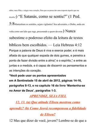 sábio, meu filho, e alegre meu coração, Para que eu possa dar uma resposta àquele que me
desafia.*) “E Satanás, como se sentiu?” (1 Ped.
5:8Mantenham os sentidos, sejam vigilantes! Seu adversário, o Diabo, anda em
volta como um leão que ruge, procurando a quem devorar.) Nunca
subestime o poderoso efeito da leitura de textos
bíblicos bem escolhidos. — Leia Hebreus 4:12
Porque a palavra de Deus é viva e exerce poder, e é mais
afiada do que qualquer espada de dois gumes, e penetra a
ponto de fazer divisão entre a alma* e o espírito,* e entre as
juntas e a medula, e é capaz de discernir os pensamentos e
as intenções do coração.
*Você pode usar os pontos apresentados
em A Sentinelade 15 de abril de 2012, páginas 14-16,
parágrafos 8-13, e no capítulo 16 do livro ‘Mantenha-se
no Amor de Deus’, parágrafos 1-3.
APRENDIZ, SEJA FIEL
12, 13. (a) Que atitude Eliseu mostrou como
aprendiz? (b) Como Jeová recompensou a fidelidade
de Eliseu?
12 Mas que dizer de você, jovem? Lembre-se de que a
 