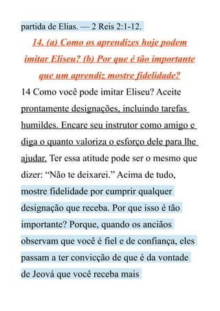 partida de Elias. — 2 Reis 2:1-12.
14. (a) Como os aprendizes hoje podem
imitar Eliseu? (b) Por que é tão importante
que um aprendiz mostre fidelidade?
14 Como você pode imitar Eliseu? Aceite
prontamente designações, incluindo tarefas
humildes. Encare seu instrutor como amigo e
diga o quanto valoriza o esforço dele para lhe
ajudar. Ter essa atitude pode ser o mesmo que
dizer: “Não te deixarei.” Acima de tudo,
mostre fidelidade por cumprir qualquer
designação que receba. Por que isso é tão
importante? Porque, quando os anciãos
observam que você é fiel e de confiança, eles
passam a ter convicção de que é da vontade
de Jeová que você receba mais
 