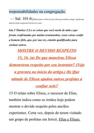 responsabilidades na congregação.
— Sal. 101:6;Olharei para os fiéis da terra, Para que residam comigo. Aquele que
anda de modo irrepreensível*servirá a mim.
leia 2 Timóteo 2:2.e as coisas que você ouviu de mim e que
foram confirmadas por muitas testemunhas, essas coisas confie
a homens fiéis, que, por sua vez, estarão qualificados para
ensinar outros.
MOSTRE O DEVIDO RESPEITO
15, 16. (a) De que maneiras Eliseu
demonstrou respeito por seu instrutor? (Veja
a gravura no início do artigo.) (b) Que
atitude de Eliseu ajudou outros profetas a
confiar nele?
15 O relato sobre Eliseu, o sucessor de Elias,
também indica como os irmãos hoje podem
mostrar o devido respeito pelos anciãos
experientes. Certa vez, depois de terem visitado
um grupo de profetas em Jericó, Elias e Eliseu
 