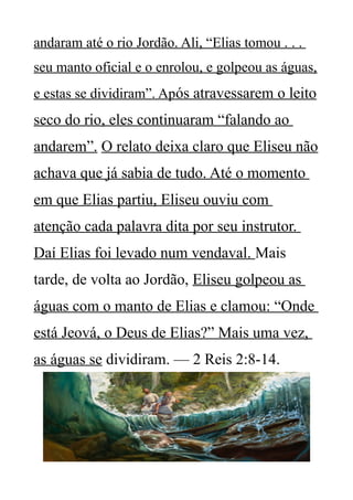 andaram até o rio Jordão. Ali, “Elias tomou . . .
seu manto oficial e o enrolou, e golpeou as águas,
e estas se dividiram”. Após atravessarem o leito
seco do rio, eles continuaram “falando ao
andarem”. O relato deixa claro que Eliseu não
achava que já sabia de tudo. Até o momento
em que Elias partiu, Eliseu ouviu com
atenção cada palavra dita por seu instrutor.
Daí Elias foi levado num vendaval. Mais
tarde, de volta ao Jordão, Eliseu golpeou as
águas com o manto de Elias e clamou: “Onde
está Jeová, o Deus de Elias?” Mais uma vez,
as águas se dividiram. — 2 Reis 2:8-14.
 