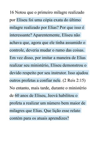 16 Notou que o primeiro milagre realizado
por Eliseu foi uma cópia exata do último
milagre realizado por Elias? Por que isso é
interessante? Aparentemente, Eliseu não
achava que, agora que ele tinha assumido o
controle, deveria mudar o rumo das coisas.
Em vez disso, por imitar a maneira de Elias
realizar seu ministério, Eliseu demonstrou o
devido respeito por seu instrutor. Isso ajudou
outros profetas a confiar nele. (2 Reis 2:15)
No entanto, mais tarde, durante o ministério
de 60 anos de Eliseu, Jeová habilitou o
profeta a realizar um número bem maior de
milagres que Elias. Que lição esse relato
contém para os atuais aprendizes?
 