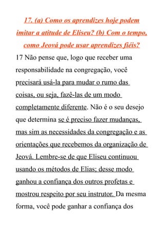 17. (a) Como os aprendizes hoje podem
imitar a atitude de Eliseu? (b) Com o tempo,
como Jeová pode usar aprendizes fiéis?
17 Não pense que, logo que receber uma
responsabilidade na congregação, você
precisará usá-la para mudar o rumo das
coisas, ou seja, fazê-las de um modo
completamente diferente. Não é o seu desejo
que determina se é preciso fazer mudanças,
mas sim as necessidades da congregação e as
orientações que recebemos da organização de
Jeová. Lembre-se de que Eliseu continuou
usando os métodos de Elias; desse modo
ganhou a confiança dos outros profetas e
mostrou respeito por seu instrutor. Da mesma
forma, você pode ganhar a confiança dos
 