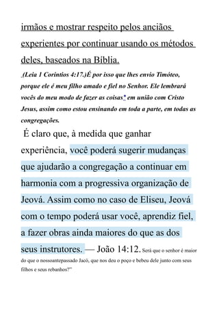 irmãos e mostrar respeito pelos anciãos
experientes por continuar usando os métodos
deles, baseados na Bíblia.
(Leia 1 Coríntios 4:17.)É por isso que lhes envio Timóteo,
porque ele é meu filho amado e fiel no Senhor. Ele lembrará
vocês do meu modo de fazer as coisas* em união com Cristo
Jesus, assim como estou ensinando em toda a parte, em todas as
congregações.
É claro que, à medida que ganhar
experiência, você poderá sugerir mudanças
que ajudarão a congregação a continuar em
harmonia com a progressiva organização de
Jeová. Assim como no caso de Eliseu, Jeová
com o tempo poderá usar você, aprendiz fiel,
a fazer obras ainda maiores do que as dos
seus instrutores. — João 14:12.Será que o senhor é maior
do que o nossoantepassado Jacó, que nos deu o poço e bebeu dele junto com seus
filhos e seus rebanhos?”
 