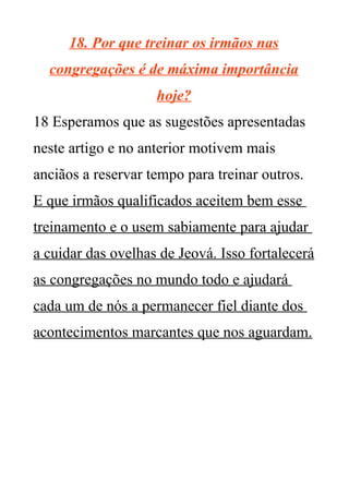 18. Por que treinar os irmãos nas
congregações é de máxima importância
hoje?
18 Esperamos que as sugestões apresentadas
neste artigo e no anterior motivem mais
anciãos a reservar tempo para treinar outros.
E que irmãos qualificados aceitem bem esse
treinamento e o usem sabiamente para ajudar
a cuidar das ovelhas de Jeová. Isso fortalecerá
as congregações no mundo todo e ajudará
cada um de nós a permanecer fiel diante dos
acontecimentos marcantes que nos aguardam.
 