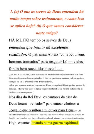 1. (a) O que os servos de Deus entendem há
muito tempo sobre treinamento, e como isso
se aplica hoje? (b) O que vamos considerar
neste artigo?
HÁ MUITO tempo os servos de Deus
entendem que treinar dá excelentes
resultados. O patriarca Abrão “convocou seus
homens treinados” para resgatar Ló — e eles
foram bem-sucedidos nessa luta.
(Gên. 14:14-1614 Assim, Abrão ouviu que seu parente*tinha sido levado cativo. Em vista
disso, mobilizou seus homens treinados, 318 servos nascidos na sua casa, e ele perseguiu os
inimigos até Dã.15 Durante a noite, dividiu as forças,
e ele e seus servos os atacaram e derrotaram. Ele os perseguiu até Hobá, que fica ao norte de
damasco.16 Recuperou todos os bens e resgatou também Ló, seu parente, os bens dele, as
mulheres e as outras pessoas. )
Nos dias do Rei Davi, os cantores da casa de
Deus foram “treinados” para entoar cânticos a
Jeová, o que resultou em louvor para Deus. (1 Crô.
25:7 Mas um homem do verdadeiro Deus veio a ele e disse: “Ó rei, não deixe o exército de
Israel ir com o senhor, pois Jeová não está com Israel, não está com nenhum dos efraimitas.
Hoje, estamos lutando numa guerra espiritual
 