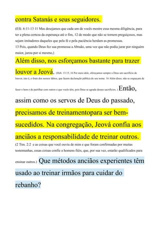 contra Satanás e seus seguidores.
(Efé. 6:11-13 11 Mas desejamos que cada um de vocês mostre essa mesma diligência, para
ter a plena certeza da esperança até o fim, 12 de modo que não se tornem preguiçosos, mas
sejam imitadores daqueles que pela fé e pela paciência herdam as promessas.
13 Pois, quando Deus fez sua promessa a Abraão, uma vez que não podia jurar por ninguém
maior, jurou por si mesmo,)
Além disso, nos esforçamos bastante para trazer
louvor a Jeová. (Heb. 13:15, 16 Por meio dele, ofereçamos sempre a Deus um sacrifício de
louvor, isto é, o fruto dos nossos lábios, que fazem declaração pública do seu nome. 16 Além disso, não se esqueçam de
fazer o bem e de partilhar com outros o que vocês têm, pois Deus se agrada desses sacrifícios. ) Então,
assim como os servos de Deus do passado,
precisamos de treinamentopara ser bem-
sucedidos. Na congregação, Jeová confia aos
anciãos a responsabilidade de treinar outros.
(2 Tim. 2:2 e as coisas que você ouviu de mim e que foram confirmadas por muitas
testemunhas, essas coisas confie a homens fiéis, que, por sua vez, estarão qualificados para
ensinar outros.) Que métodos anciãos experientes têm
usado ao treinar irmãos para cuidar do
rebanho?
 