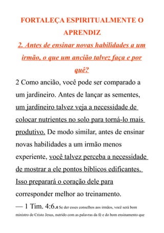 FORTALEÇA ESPIRITUALMENTE O
APRENDIZ
2. Antes de ensinar novas habilidades a um
irmão, o que um ancião talvez faça e por
quê?
2 Como ancião, você pode ser comparado a
um jardineiro. Antes de lançar as sementes,
um jardineiro talvez veja a necessidade de
colocar nutrientes no solo para torná-lo mais
produtivo. De modo similar, antes de ensinar
novas habilidades a um irmão menos
experiente, você talvez perceba a necessidade
de mostrar a ele pontos bíblicos edificantes.
Isso preparará o coração dele para
corresponder melhor ao treinamento.
— 1 Tim. 4:6.6 Se der esses conselhos aos irmãos, você será bom
ministro de Cristo Jesus, nutrido com as palavras da fé e do bom ensinamento que
 