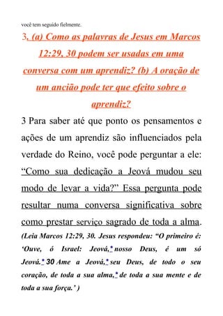 você tem seguido fielmente.
3. (a) Como as palavras de Jesus em Marcos
12:29, 30 podem ser usadas em uma
conversa com um aprendiz? (b) A oração de
um ancião pode ter que efeito sobre o
aprendiz?
3 Para saber até que ponto os pensamentos e
ações de um aprendiz são influenciados pela
verdade do Reino, você pode perguntar a ele:
“Como sua dedicação a Jeová mudou seu
modo de levar a vida?” Essa pergunta pode
resultar numa conversa significativa sobre
como prestar serviço sagrado de toda a alma.
(Leia Marcos 12:29, 30. Jesus respondeu: “O primeiro é:
‘Ouve, ó Israel: Jeová,* nosso Deus, é um só
Jeová.* 30 Ame a Jeová,* seu Deus, de todo o seu
coração, de toda a sua alma,* de toda a sua mente e de
toda a sua força.’ )
 