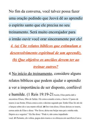 No fim da conversa, você talvez possa fazer
uma oração pedindo que Jeová dê ao aprendiz
o espírito santo que ele precisa no seu
treinamento. Será muito encorajador para
o irmão ouvir você orar sinceramente por ele!
4. (a) Cite relatos bíblicos que estimulam o
desenvolvimento espiritual de um aprendiz.
(b) Que objetivo os anciãos devem ter ao
treinar outros?
4 No início do treinamento, considere alguns
relatos bíblicos que podem ajudar o aprendiz
a ver a importância de ser disposto, confiável
e humilde. (1 Reis 19:19-21Assim, Elias partiu dali e
encontrou Eliseu, filho de Safate. Ele estava arando a terra, e havia 12 pares de
touros à sua frente; Eliseu estava com o décimo segundo par. Então Elias foi até ele
e lançou sobre ele o seu manto oficial. 20 Em vista disso, Eliseu deixou os touros,
correu atrás de Elias e disse: “Por favor, deixe-me beijar meu pai e minha mãe.
Depois eu o seguirei.” Ele lhe disse: “Pode ir, não estou impedindo
você. 21 Portanto, ele voltou, pegou dois touros e os ofereceu em sacrifício.Com a
 