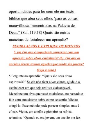 oportunidades para ler com ele um texto
bíblico que abra seus olhos ‘para as coisas
maravilhosas’ encontradas na Palavra de
Deus.” (Sal. 119:18) Quais são outras
maneiras de fortalecer um aprendiz?
SUGIRA ALVOS E EXPLIQUE OS MOTIVOS
5. (a) Por que é importante conversar com um
aprendiz sobre alvos espirituais? (b) Por que os
anciãos devem treinar aqueles que ainda são jovens?
(Veja a nota.)
5 Pergunte ao aprendiz: “Quais são seus alvos
espirituais?” Se ele não tiver alvos claros, ajude-o a
estabelecer um que seja realista e alcançável.
Mencione um alvo que você estabeleceu no passado e
fale com entusiasmo sobre como se sentiu feliz ao
atingi-lo. Esse método pode parecer simples, mas é
eficaz. Victor, um ancião e pioneiro na África,
relembra: “Quando eu era jovem, um ancião me fez
 