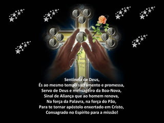 Sentinela de Deus,
És ao mesmo tempo sacramento e promessa,
 Servo de Deus e mensageiro da Boa-Nova,
   Sinal de Aliança que ao homem renova,
    Na força da Palavra, na força do Pão,
Para te tornar apóstolo enxertado em Cristo,
    Consagrado no Espírito para a missão!
 