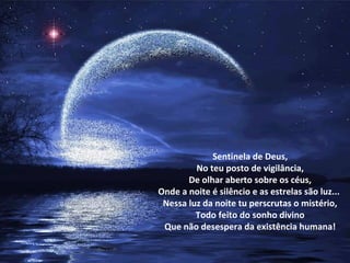 Sentinela de Deus,
         No teu posto de vigilância,
       De olhar aberto sobre os céus,
Onde a noite é silêncio e as estrelas são luz...
 Nessa luz da noite tu perscrutas o mistério,
         Todo feito do sonho divino
 Que não desespera da existência humana!
 