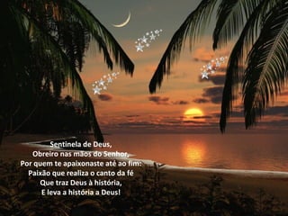 Sentinela de Deus,
   Obreiro nas mãos do Senhor,
Por quem te apaixonaste até ao fim:
  Paixão que realiza o canto da fé
     Que traz Deus à história,
      E leva a história a Deus!
 