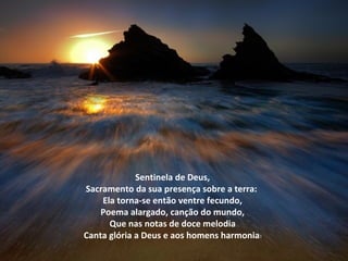 Sentinela de Deus,
Sacramento da sua presença sobre a terra:
    Ela torna-se então ventre fecundo,
    Poema alargado, canção do mundo,
      Que nas notas de doce melodia
Canta glória a Deus e aos homens harmonia!
 
