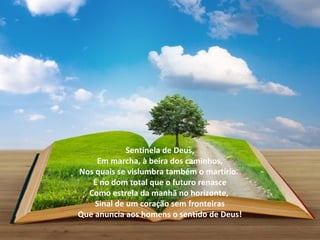 Sentinela de Deus,
    Em marcha, à beira dos caminhos,
Nos quais se vislumbra também o martírio.
   É no dom total que o futuro renasce
  Como estrela da manhã no horizonte,
    Sinal de um coração sem fronteiras
Que anuncia aos homens o sentido de Deus!
 