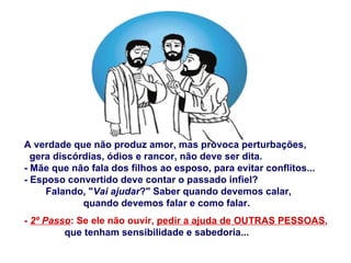 A verdade que não produz amor, mas provoca perturbações,  gera discórdias, ódios e rancor, não deve ser dita. - Mãe que não fala dos filhos ao esposo, para evitar conflitos... - Esposo convertido deve contar o passado infiel? Falando, " Vai ajudar ?" Saber quando devemos calar,  quando devemos falar e como falar. -  2º Passo : Se ele não ouvir,  pedir a ajuda de OUTRAS PESSOAS ,  que tenham sensibilidade e sabedoria... 