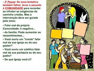 -  3º Passo : Se essa tentativa também falhar, levar o assunto à  COMUNIDADE  para recordar ao infrator as exigências do caminho cristão. Mas a intervenção deve ser guiada pelo amor. -  Falar mal da própria Comunidade: é negativo... -  da família: Pode aumentar os ressentimentos...  -  Você ouviu um "crente" falar mal da sua igreja ou do seu pastor? -  Você ouviu um católico falar mal da sua paróquia ou do seu padre?  -  De que Igreja você é? 