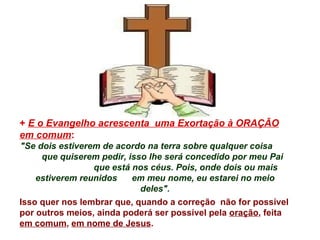 +  E o Evangelho acrescenta  uma Exortação à ORAÇÃO em comum : "Se dois estiverem de acordo na terra sobre qualquer coisa  que quiserem pedir, isso lhe será concedido por meu Pai  que está nos céus. Pois, onde dois ou mais estiverem reunidos  em meu nome, eu estarei no meio deles". Isso quer nos lembrar que, quando a correção  não for possível por outros meios, ainda poderá ser possível pela  oração , feita  em comum ,  em nome de Jesus .   