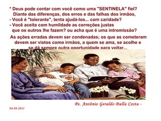 * Deus pode contar com você como uma "SENTINELA" fiel? Diante das diferenças, dos erros e das falhas dos irmãos, - Você é "tolerante", tenta ajudá-los... com caridade? - Você aceita com humildade as correções justas  que os outros lhe fazem? ou acha que é uma intromissão?  As ações erradas devem ser condenadas; os que as cometeram devem ser vistos como irmãos, a quem se ama, se acolhe e  se dá sempre outra oportunidade para voltar...  Pe. Antônio Geraldo Dalla Costa -  04.09.2011 
