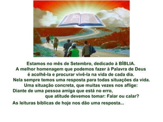 Estamos no mês de Setembro, dedicado à BÍBLIA.  A melhor homenagem que podemos fazer à Palavra de Deus  é acolhê-la e procurar vivê-la na vida de cada dia.  Nela sempre temos uma resposta para todas situações da vida. Uma situação concreta, que muitas vezes nos aflige:  Diante de uma pessoa amiga que está no erro,  que atitude devemos tomar: Falar ou calar? As leituras bíblicas de hoje nos dão uma resposta... 