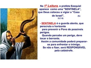Na  1ª Leitura ,   o profeta Ezequiel aparece  como uma "SENTINELA",  que Deus colocou a vigiar a "Casa  de Israel".   (Ez 33,7-9) -  SENTINELA  é o guarda atento, que perscruta o horizonte para prevenir o Povo de possíveis perigos.  Quando percebe um perigo, deve tocar o berrante.  Assim a comunidade poderá preparar-se para enfrentar o inimigo.  Se não o fizer, será RESPONSÁVEL pela catástrofe.  