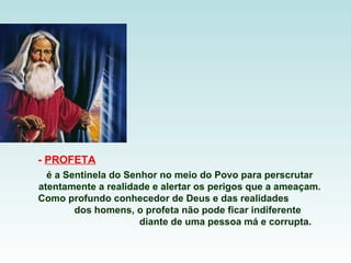 -  PROFETA   é a Sentinela do Senhor no meio do Povo para perscrutar atentamente a realidade e alertar os perigos que a ameaçam.  Como profundo conhecedor de Deus e das realidades  dos homens, o profeta não pode ficar indiferente  diante de uma pessoa má e corrupta.  