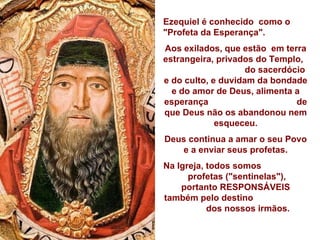 Ezequiel é conhecido  como o "Profeta da Esperança". Aos exilados, que estão  em terra estrangeira, privados do Templo,  do sacerdócio e do culto, e duvidam da bondade e do amor de Deus, alimenta a esperança  de que Deus não os abandonou nem esqueceu. Deus continua a amar o seu Povo  e a enviar seus profetas. Na Igreja, todos somos  profetas ("sentinelas"),  portanto RESPONSÁVEIS também pelo destino  dos nossos irmãos. 