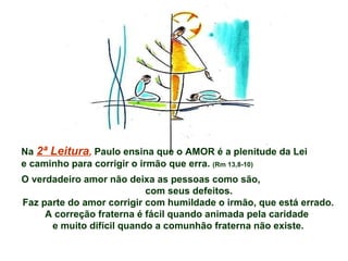 Na  2ª Leitura ,  Paulo ensina que o AMOR é a plenitude da Lei e caminho para corrigir o irmão que erra.  (Rm 13,8-10) O verdadeiro amor não deixa as pessoas como são,  com seus defeitos. Faz parte do amor corrigir com humildade o irmão, que está errado. A correção fraterna é fácil quando animada pela caridade  e muito difícil quando a comunhão fraterna não existe. 