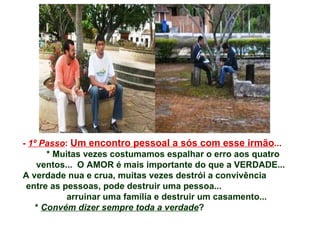 -  1º Passo :  Um encontro pessoal a sós com esse irmão ...  * Muitas vezes costumamos espalhar o erro aos quatro ventos...  O AMOR é mais importante do que a VERDADE... A verdade nua e crua, muitas vezes destrói a convivência  entre as pessoas, pode destruir uma pessoa...  arruinar uma família e destruir um casamento... *  Convém dizer sempre toda a verdade ?   