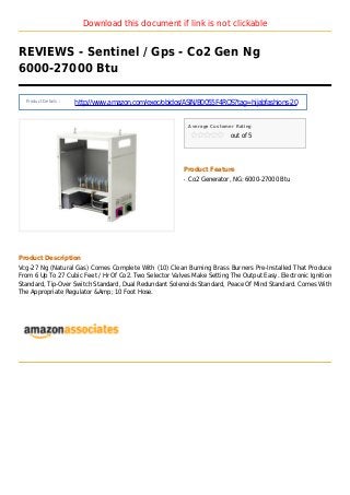 Download this document if link is not clickable
REVIEWS - Sentinel / Gps - Co2 Gen Ng
6000-27000 Btu
Product Details :
http://www.amazon.com/exec/obidos/ASIN/B0055F4RQS?tag=hijabfashions-20
Average Customer Rating
out of 5
Product Feature
Co2 Generator, NG: 6000-27000 Btuq
Product Description
Vcg-27 Ng (Natural Gas) Comes Complete With (10) Clean Burning Brass Burners Pre-Installed That Produce
From 6 Up To 27 Cubic Feet / Hr Of Co2. Two Selector Valves Make Setting The Output Easy. Electronic Ignition
Standard, Tip-Over Switch Standard, Dual Redundant Solenoids Standard, Peace Of Mind Standard. Comes With
The Appropriate Regulator &Amp; 10 Foot Hose.
 