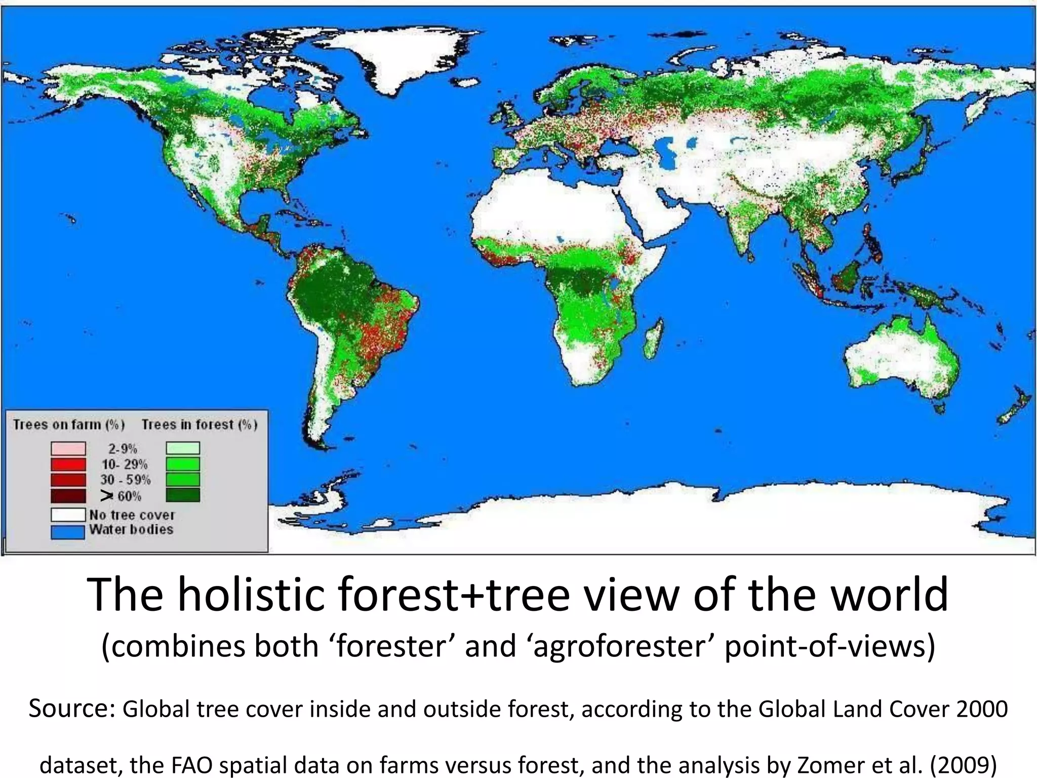 >



     The holistic forest+tree view of the world
      (combines both ‘forester’ and ‘agroforester’ point-of-views)
Source: Global tree cover inside and outside forest, according to the Global Land Cover 2000
 dataset, the FAO spatial data on farms versus forest, and the analysis by Zomer et al. (2009)
 