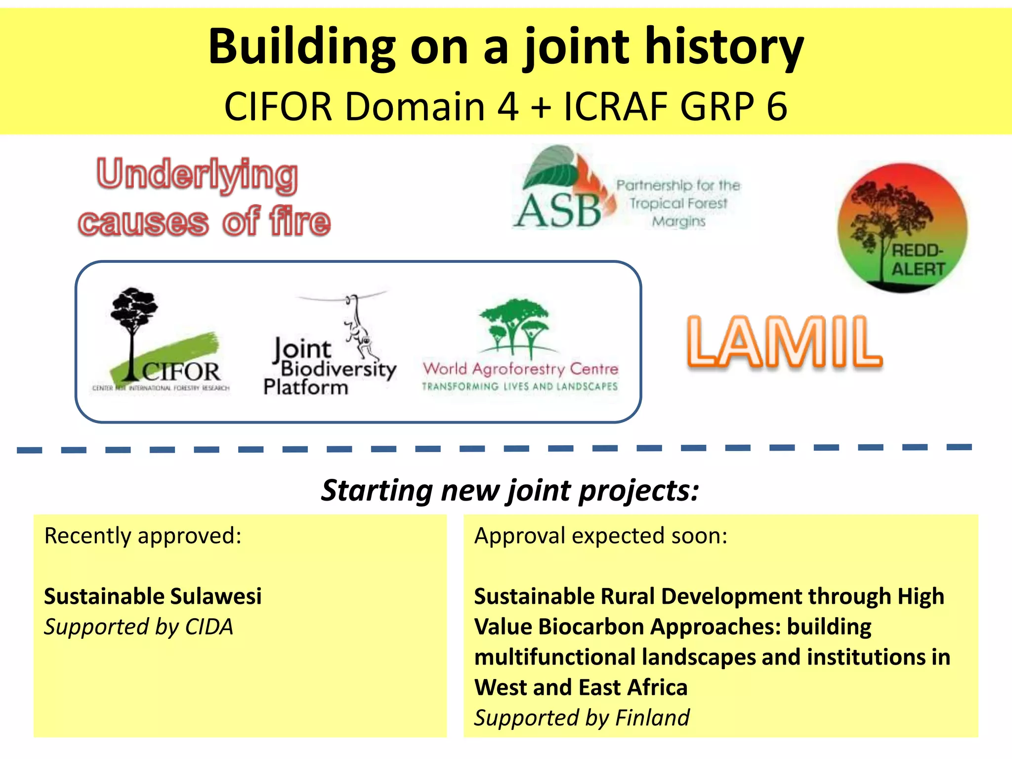 Building on a joint history
                CIFOR Domain 4 + ICRAF GRP 6




                       Starting new joint projects:
Recently approved:                Approval expected soon:

Sustainable Sulawesi              Sustainable Rural Development through High
Supported by CIDA                 Value Biocarbon Approaches: building
                                  multifunctional landscapes and institutions in
                                  West and East Africa
                                  Supported by Finland
 