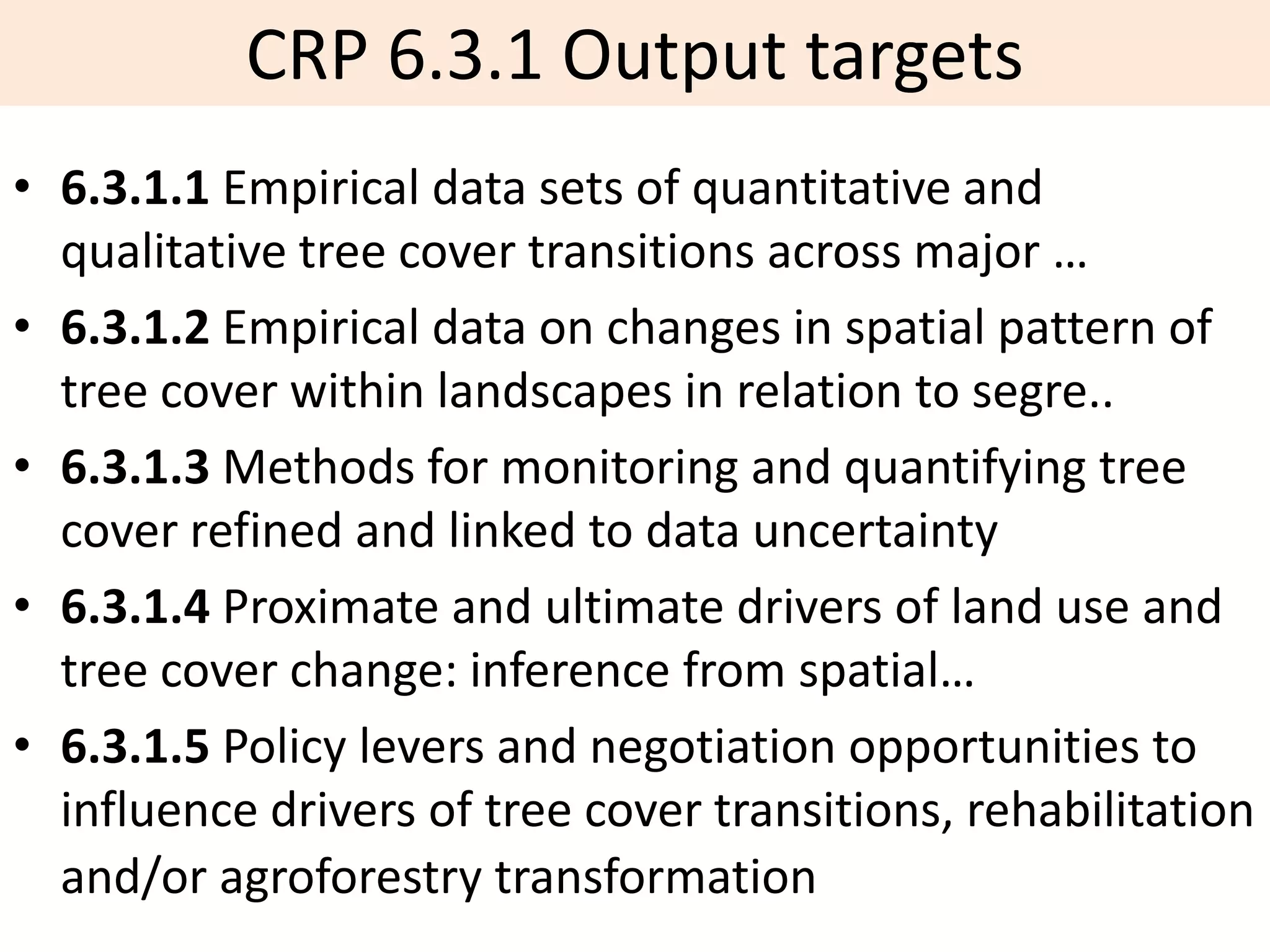 CRP 6.3.1 Output targets
• 6.3.1.1 Empirical data sets of quantitative and
  qualitative tree cover transitions across major …
• 6.3.1.2 Empirical data on changes in spatial pattern of
  tree cover within landscapes in relation to segre..
• 6.3.1.3 Methods for monitoring and quantifying tree
  cover refined and linked to data uncertainty
• 6.3.1.4 Proximate and ultimate drivers of land use and
  tree cover change: inference from spatial…
• 6.3.1.5 Policy levers and negotiation opportunities to
  influence drivers of tree cover transitions, rehabilitation
  and/or agroforestry transformation
 