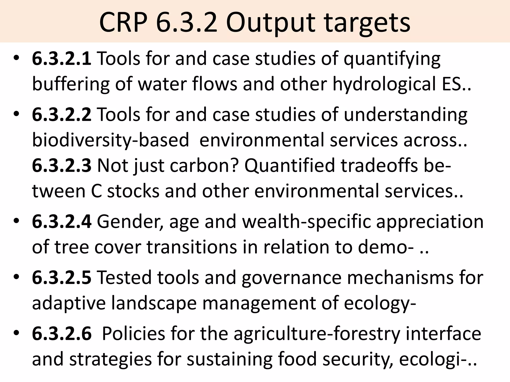 CRP 6.3.2 Output targets
• 6.3.2.1 Tools for and case studies of quantifying
  buffering of water flows and other hydrological ES..
• 6.3.2.2 Tools for and case studies of understanding
  biodiversity-based environmental services across..
  6.3.2.3 Not just carbon? Quantified tradeoffs be-
  tween C stocks and other environmental services..
• 6.3.2.4 Gender, age and wealth-specific appreciation
  of tree cover transitions in relation to demo- ..
• 6.3.2.5 Tested tools and governance mechanisms for
  adaptive landscape management of ecology-
• 6.3.2.6 Policies for the agriculture-forestry interface
  and strategies for sustaining food security, ecologi-..
 