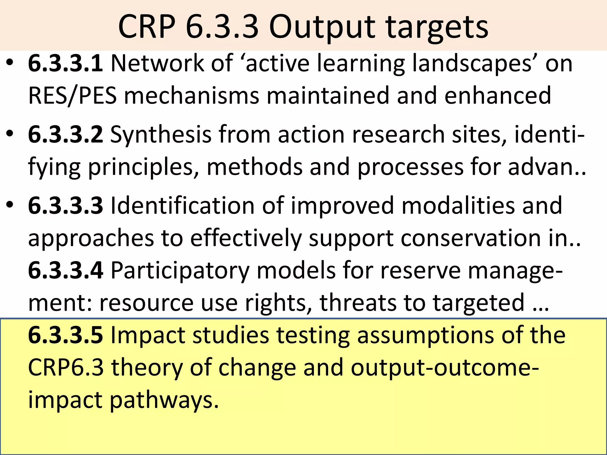 CRP 6.3.3 Output targets
• 6.3.3.1 Network of ‘active learning landscapes’ on
  RES/PES mechanisms maintained and enhanced
• 6.3.3.2 Synthesis from action research sites, identi-
  fying principles, methods and processes for advan..
• 6.3.3.3 Identification of improved modalities and
  approaches to effectively support conservation in..
  6.3.3.4 Participatory models for reserve manage-
  ment: resource use rights, threats to targeted …
  6.3.3.5 Impact studies testing assumptions of the
  CRP6.3 theory of change and output-outcome-
  impact pathways.
 