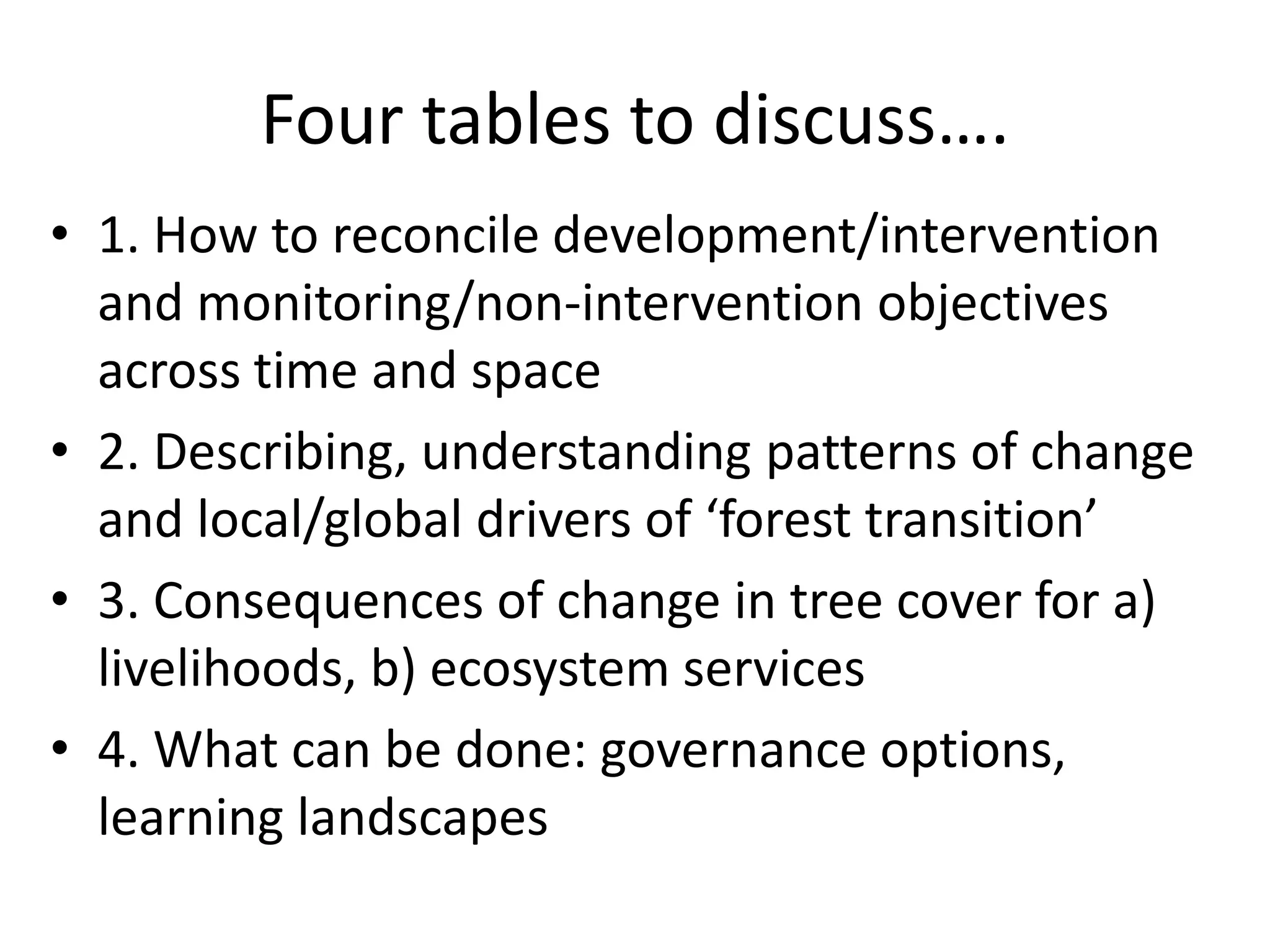 Four tables to discuss….
• 1. How to reconcile development/intervention
  and monitoring/non-intervention objectives
  across time and space
• 2. Describing, understanding patterns of change
  and local/global drivers of ‘forest transition’
• 3. Consequences of change in tree cover for a)
  livelihoods, b) ecosystem services
• 4. What can be done: governance options,
  learning landscapes
 