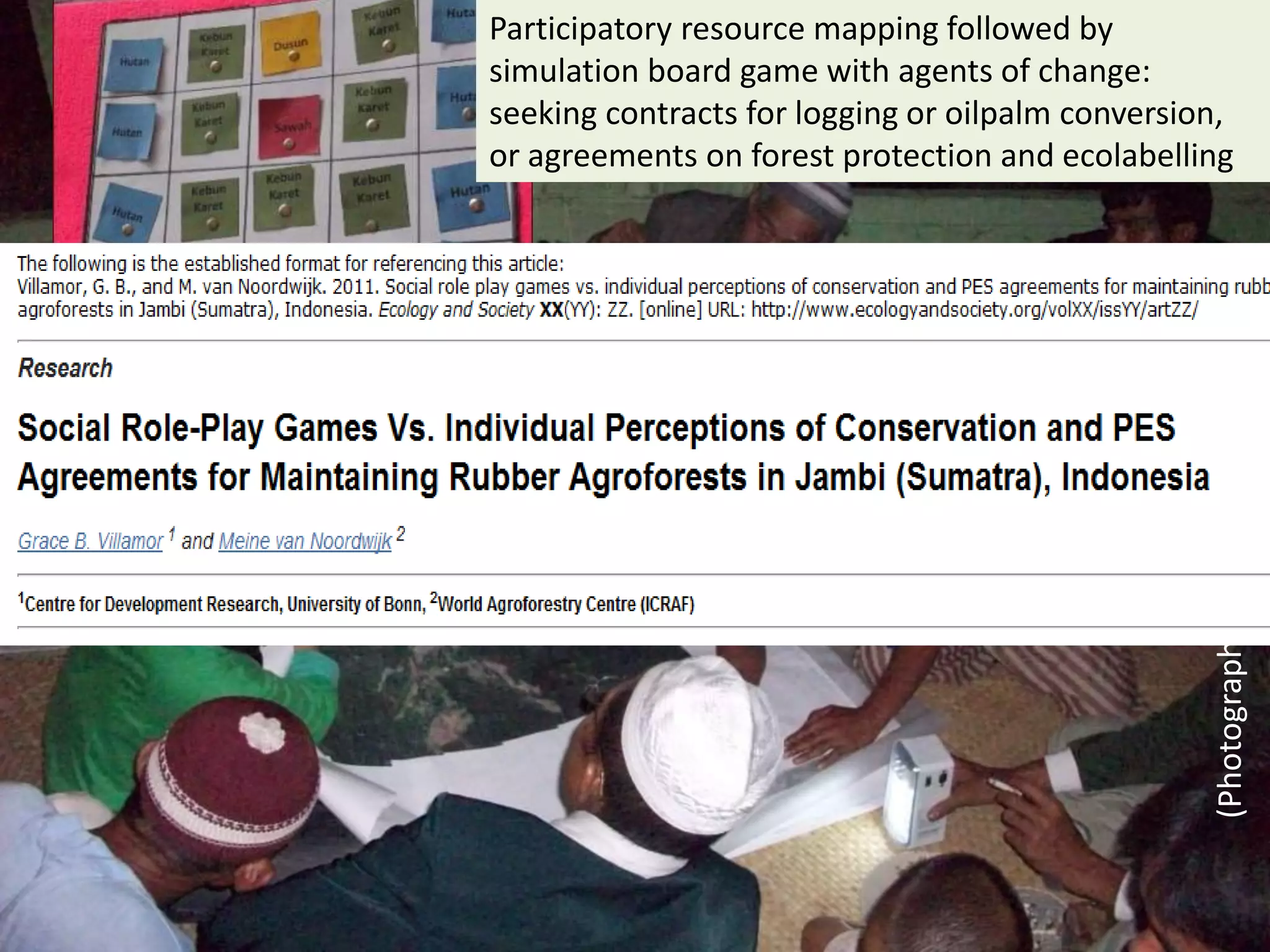 Participatory resource mapping followed by
simulation board game with agents of change:
seeking contracts for logging or oilpalm conversion,
or agreements on forest protection and ecolabelling




                                                  (Photographs: Grace Villamor)
 
