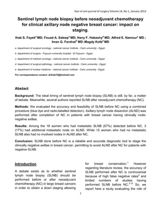Kasr el-aini journal of surgery Volume 14, No.1, January 2013
1
Sentinel lymph node biopsy before neoadjuvant chemotherapy
for clinical axillary node negative breast cancer: impact on
staging.
Ihab S. Fayeka
MD; Fouad A. Saleepa
MD; Hany F. Habashyb
MD; Alfred E. Namourc
MD ;
Iman G. Farahatd
MD ;Magdy Kotbe
MD
a: department of surgical oncology - national cancer institute - Cairo university - Egypt.
b: department of surgery - Fayoum university hospital - El Fayoum - Egypt.
c: department of medical oncology - national cancer institute - Cairo university - Egypt.
d: department of surgical pathology - national cancer institute - Cairo university - Egypt.
e: department of nuclear medicine - national cancer institute - Cairo university - Egypt.
For correspondance contact: drihab74@hotmail.com
Abstact
Background: The ideal timing of sentinel lymph node biopsy (SLNB) is still, by far, a matter
of debate. Meanwhile, several authors reported SLNB after neoadjuvant chemotherapy (NC).
Methods: We evaluated the accuracy and feasibility of SLNB before NC using a combined
procedure (blue dye and radio-labelled detection). Axillary lymph node dissection (ALND) was
performed after completion of NC in patients with breast cancer having clinically node-
negative axillae.
Results: Among the 18 women who had metastatic SLNB (67%) detected before NC, 3
(17%) had additional metastatic node on ALND. While 15 women who had no metastatic
SLNB also had no involved nodes in ALND after NC.
Conclusion: SLNB done before NC is a reliable and accurate diagnostic tool to stage the
clinically negative axillae in breast cancer, permitting to avoid ALND after NC for patients with
negative SLNB.
Introduction
A debate exists as to whether sentinel
lymph node biopsy (SLNB) should be
performed before or after neoadjuvant
chemotherapy (NC) in large breast cancers
in order to obtain a down staging allowing
for breast conservation.1
However
regarding literature review, the accuracy of
SLNB performed after NC is controversial
because of high false negative rates2
and
limited numbers of studies having
performed SLNB before NC.3-10
So, we
report here a study evaluating the role of
 